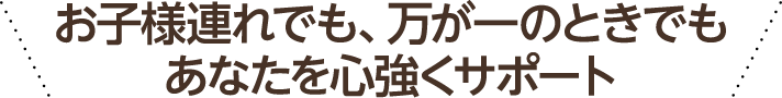 お子様連れでも、あなたを心強くサポート